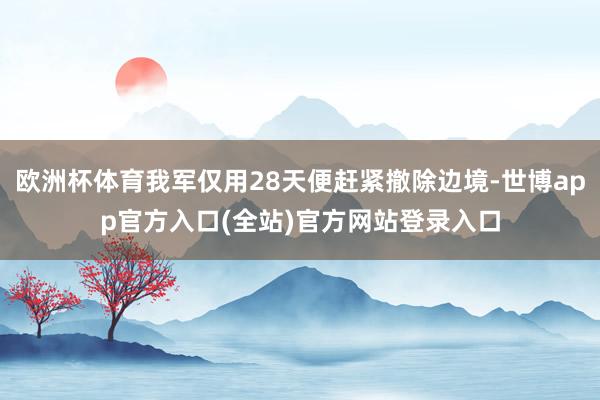 欧洲杯体育我军仅用28天便赶紧撤除边境-世博app官方入口(全站)官方网站登录入口