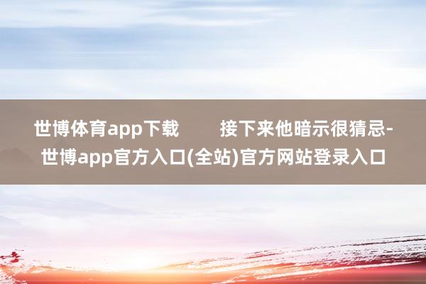 世博体育app下载        接下来他暗示很猜忌-世博app官方入口(全站)官方网站登录入口