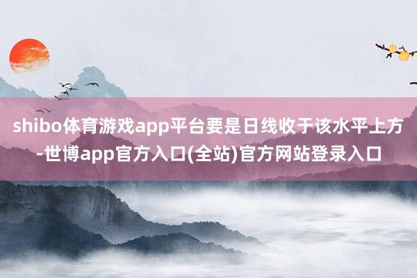 shibo体育游戏app平台要是日线收于该水平上方-世博app官方入口(全站)官方网站登录入口