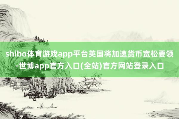 shibo体育游戏app平台英国将加速货币宽松要领-世博app官方入口(全站)官方网站登录入口