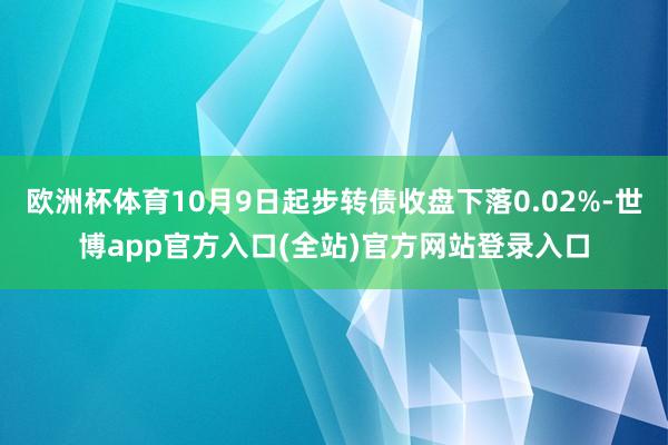 欧洲杯体育10月9日起步转债收盘下落0.02%-世博app官方入口(全站)官方网站登录入口