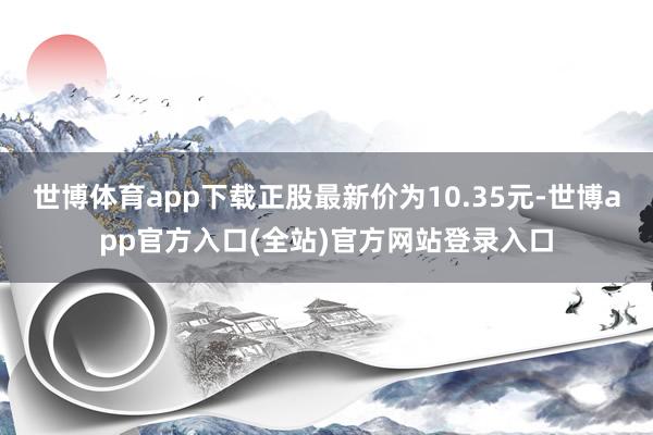 世博体育app下载正股最新价为10.35元-世博app官方入口(全站)官方网站登录入口