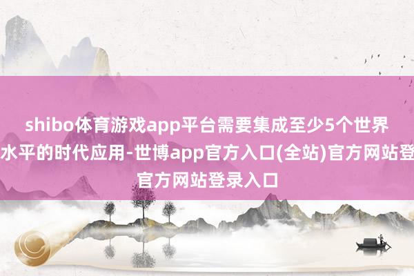 shibo体育游戏app平台需要集成至少5个世界级当先水平的时代应用-世博app官方入口(全站)官方网站登录入口