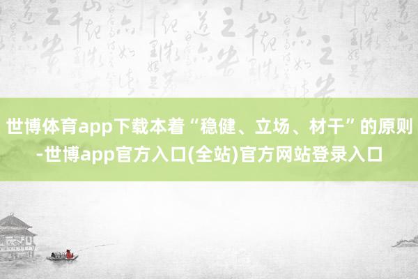 世博体育app下载本着“稳健、立场、材干”的原则-世博app官方入口(全站)官方网站登录入口