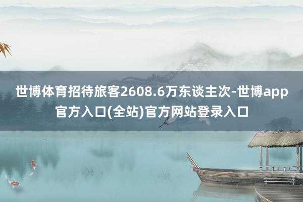 世博体育招待旅客2608.6万东谈主次-世博app官方入口(全站)官方网站登录入口