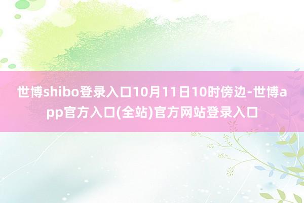 世博shibo登录入口10月11日10时傍边-世博app官方入口(全站)官方网站登录入口