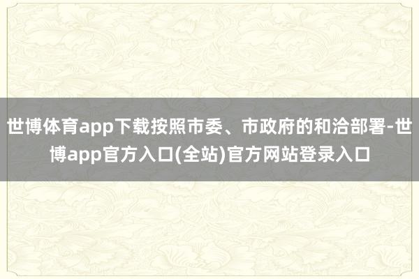 世博体育app下载按照市委、市政府的和洽部署-世博app官方入口(全站)官方网站登录入口