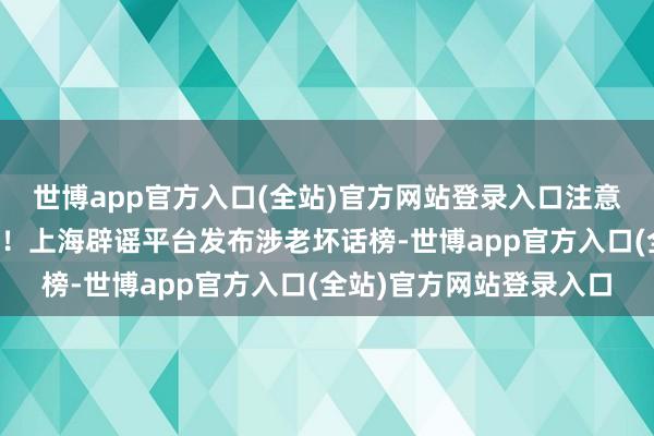 世博app官方入口(全站)官方网站登录入口注意，好多东说念主被骗过！上海辟谣平台发布涉老坏话榜-世博app官方入口(全站)官方网站登录入口