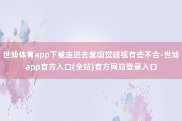 世博体育app下载走进去就嗅觉歧视有些不合-世博app官方入口(全站)官方网站登录入口