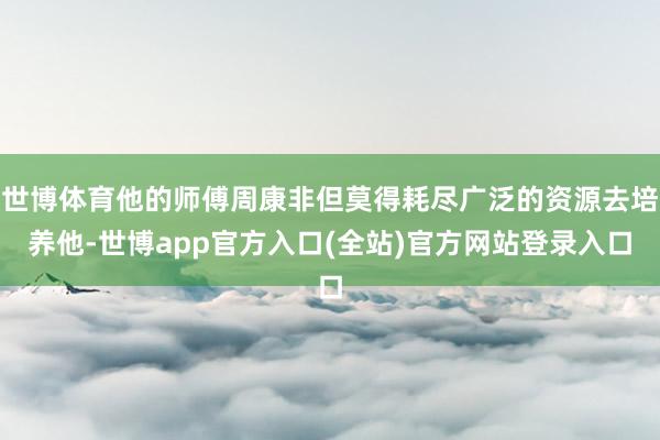 世博体育他的师傅周康非但莫得耗尽广泛的资源去培养他-世博app官方入口(全站)官方网站登录入口