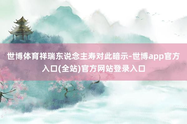 世博体育祥瑞东说念主寿对此暗示-世博app官方入口(全站)官方网站登录入口