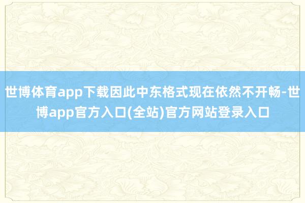 世博体育app下载因此中东格式现在依然不开畅-世博app官方入口(全站)官方网站登录入口