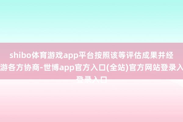 shibo体育游戏app平台按照该等评估成果并经交游各方协商-世博app官方入口(全站)官方网站登录入口