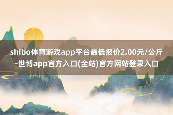 shibo体育游戏app平台最低报价2.00元/公斤-世博a