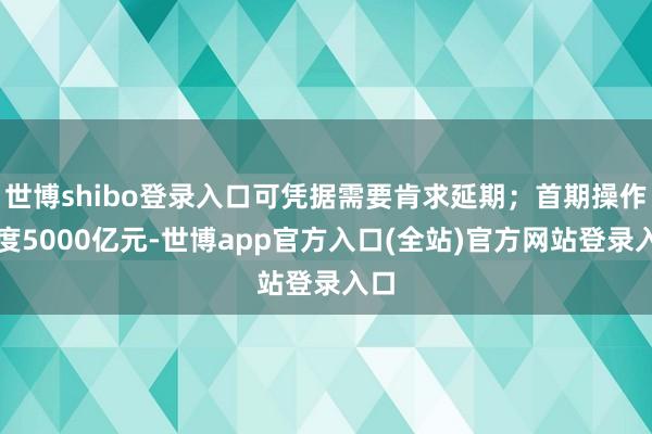 世博shibo登录入口可凭据需要肯求延期；首期操作额度5000亿元-世博app官方入口(全站)官方网站登录入口