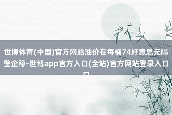 世博体育(中国)官方网站油价在每桶74好意思元隔壁企稳-世博app官方入口(全站)官方网站登录入口