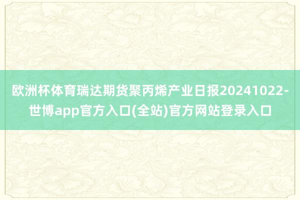 欧洲杯体育瑞达期货聚丙烯产业日报20241022-世博app官方入口(全站)官方网站登录入口