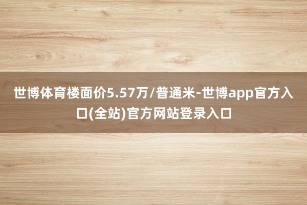 世博体育楼面价5.57万/普通米-世博app官方入口(全站)官方网站登录入口