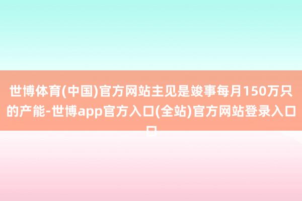 世博体育(中国)官方网站主见是竣事每月150万只的产能-世博app官方入口(全站)官方网站登录入口