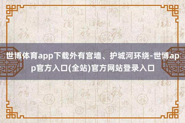 世博体育app下载外有宫墙、护城河环绕-世博app官方入口(全站)官方网站登录入口