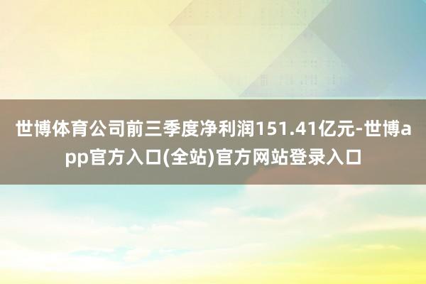 世博体育公司前三季度净利润151.41亿元-世博app官方入口(全站)官方网站登录入口