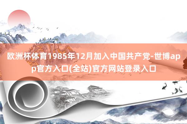 欧洲杯体育1985年12月加入中国共产党-世博app官方入口