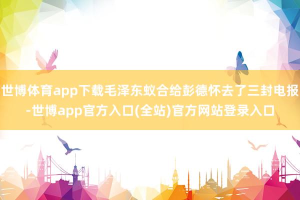 世博体育app下载毛泽东蚁合给彭德怀去了三封电报-世博app