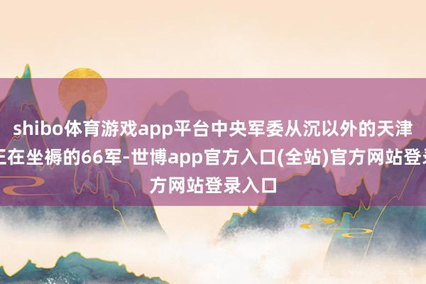 shibo体育游戏app平台中央军委从沉以外的天津调来正在坐