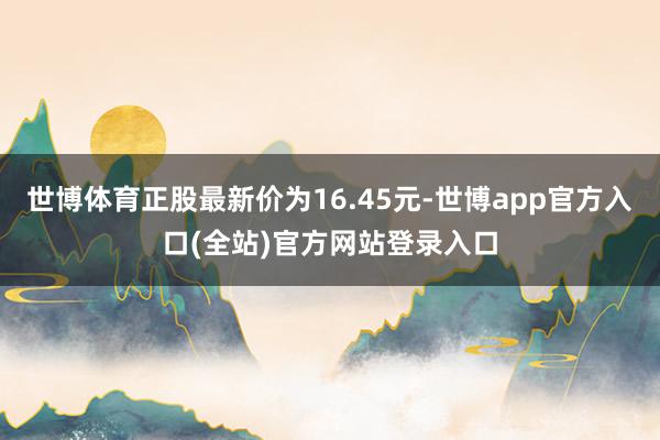 世博体育正股最新价为16.45元-世博app官方入口(全站)