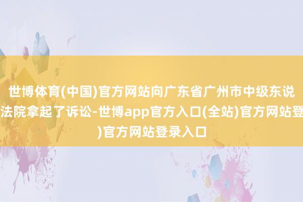 世博体育(中国)官方网站向广东省广州市中级东说念主民法院拿起