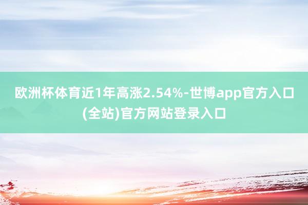 欧洲杯体育近1年高涨2.54%-世博app官方入口(全站)官