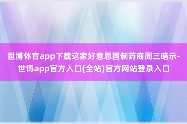 世博体育app下载　　这家好意思国制药商周三暗示-世博app官方入口(全站)官方网站登录入口