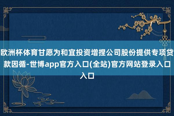 欧洲杯体育甘愿为和宜投资增捏公司股份提供专项贷款因循-世博app官方入口(全站)官方网站登录入口