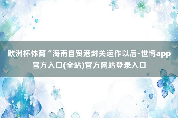 欧洲杯体育“海南自贸港封关运作以后-世博app官方入口(全站)官方网站登录入口