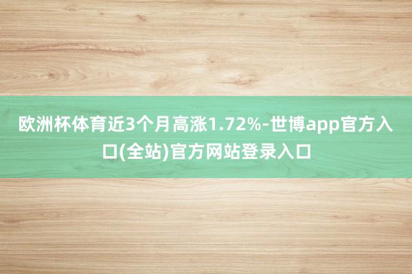 欧洲杯体育近3个月高涨1.72%-世博app官方入口(全站)官方网站登录入口