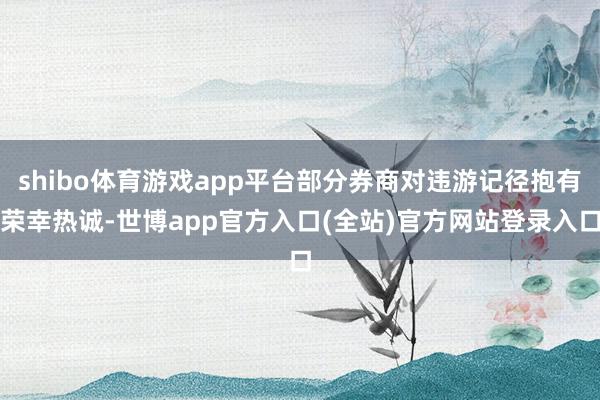 shibo体育游戏app平台部分券商对违游记径抱有荣幸热诚-世博app官方入口(全站)官方网站登录入口