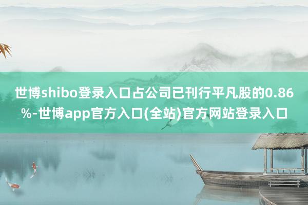 世博shibo登录入口占公司已刊行平凡股的0.86%-世博a